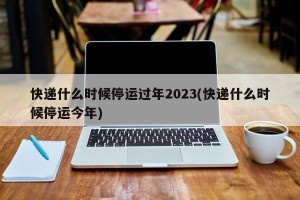 快递什么时候停运过年2023(快递什么时候停运今年)