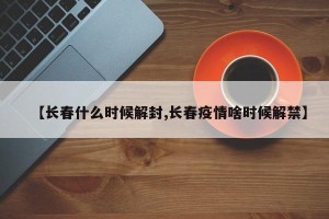 【长春什么时候解封,长春疫情啥时候解禁】