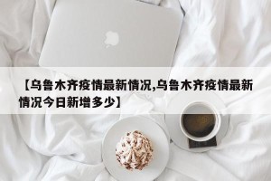 【乌鲁木齐疫情最新情况,乌鲁木齐疫情最新情况今日新增多少】