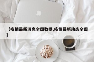 【疫情最新消息全国数据,疫情最新动态全国】