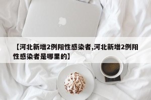 【河北新增2例阳性感染者,河北新增2例阳性感染者是哪里的】