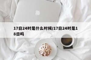 17日24时是什么时候/17日24时是18日吗