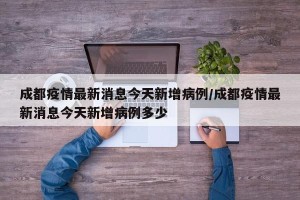成都疫情最新消息今天新增病例/成都疫情最新消息今天新增病例多少