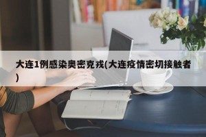 大连1例感染奥密克戎(大连疫情密切接触者)