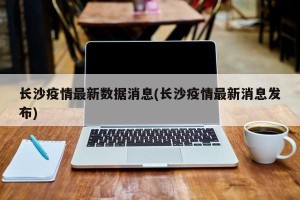 长沙疫情最新数据消息(长沙疫情最新消息发布)