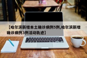 【哈尔滨新增本土确诊病例5例,哈尔滨新增确诊病例3例活动轨迹】
