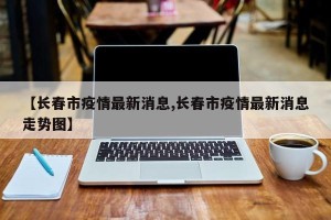 【长春市疫情最新消息,长春市疫情最新消息走势图】