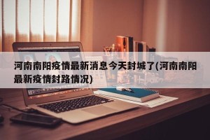 河南南阳疫情最新消息今天封城了(河南南阳最新疫情封路情况)