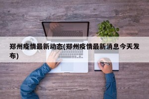 郑州疫情最新动态(郑州疫情最新消息今天发布)