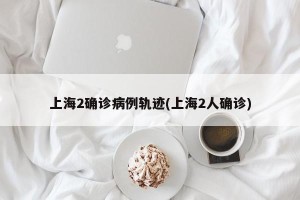 上海2确诊病例轨迹(上海2人确诊)