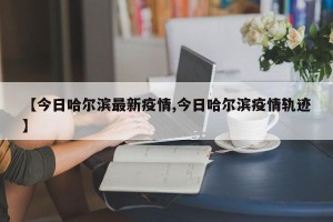 【今日哈尔滨最新疫情,今日哈尔滨疫情轨迹】