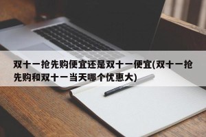 双十一抢先购便宜还是双十一便宜(双十一抢先购和双十一当天哪个优惠大)