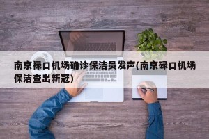 南京禄口机场确诊保洁员发声(南京碌口机场保洁查出新冠)