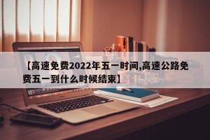 【高速免费2022年五一时间,高速公路免费五一到什么时候结束】