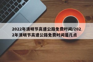 2022年清明节高速公路免费时间/2022年清明节高速公路免费时间是几点