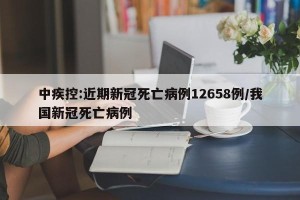 中疾控:近期新冠死亡病例12658例/我国新冠死亡病例