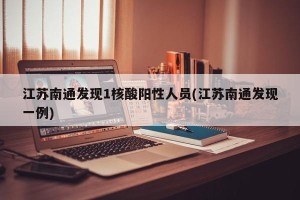 江苏南通发现1核酸阳性人员(江苏南通发现一例)