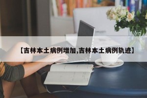 【吉林本土病例增加,吉林本土病例轨迹】