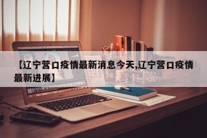 【辽宁营口疫情最新消息今天,辽宁营口疫情最新进展】