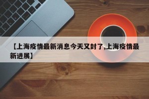 【上海疫情最新消息今天又封了,上海疫情最新进展】