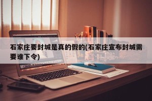 石家庄要封城是真的假的(石家庄宣布封城需要谁下令)