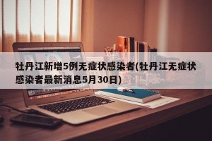 牡丹江新增5例无症状感染者(牡丹江无症状感染者最新消息5月30日)