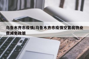 乌鲁木齐市疫情/乌鲁木齐市疫情空置房物业费减免政策