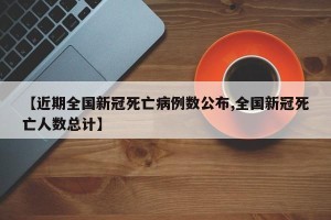 【近期全国新冠死亡病例数公布,全国新冠死亡人数总计】