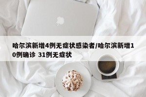哈尔滨新增4例无症状感染者/哈尔滨新增10例确诊 31例无症状