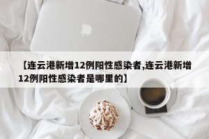 【连云港新增12例阳性感染者,连云港新增12例阳性感染者是哪里的】