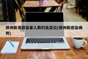 郑州新发感染者人数仍处高位(郑州新感染病例)