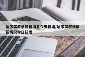 哈尔滨疫情最新消息今天新增/哈尔滨疫情最新情况今日新增