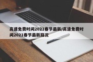 高速免费时间2021春节最新/高速免费时间2021春节最新路况