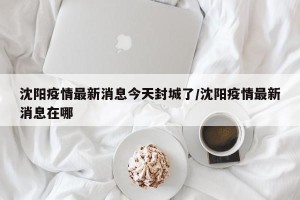 沈阳疫情最新消息今天封城了/沈阳疫情最新消息在哪