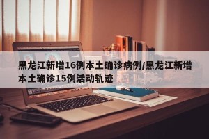 黑龙江新增16例本土确诊病例/黑龙江新增本土确诊15例活动轨迹