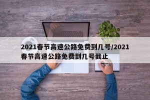 2021春节高速公路免费到几号/2021春节高速公路免费到几号截止