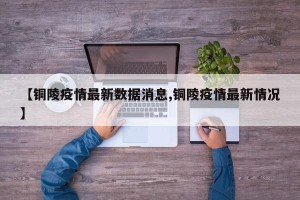 【铜陵疫情最新数据消息,铜陵疫情最新情况】