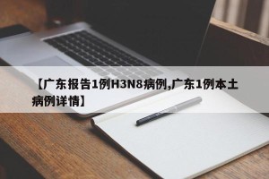 【广东报告1例H3N8病例,广东1例本土病例详情】