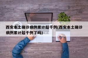 西安本土确诊病例累计超千例(西安本土确诊病例累计超千例了吗)