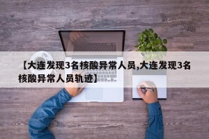 【大连发现3名核酸异常人员,大连发现3名核酸异常人员轨迹】