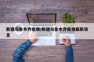 新疆乌鲁木齐疫情/新疆乌鲁木齐疫情最新消息