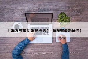 上海发布最新消息今天(上海发布最新通告)