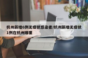 杭州新增6例无症状感染者/杭州新增无症状1例在杭州哪里