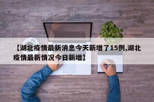 【湖北疫情最新消息今天新增了15例,湖北疫情最新情况今日新增】