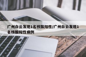 广州白云发现1名核酸阳性/广州白云发现1名核酸阳性病例