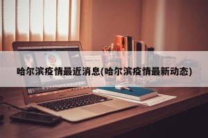 哈尔滨疫情最近消息(哈尔滨疫情最新动态)