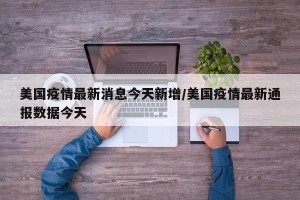美国疫情最新消息今天新增/美国疫情最新通报数据今天