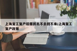 上海复工复产后居民出不去回不来/上海复工复产政策