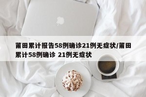 莆田累计报告58例确诊21例无症状/莆田累计58例确诊 21例无症状