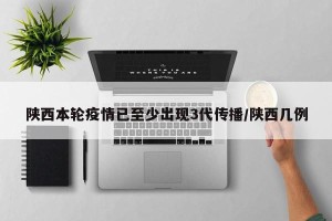 陕西本轮疫情已至少出现3代传播/陕西几例